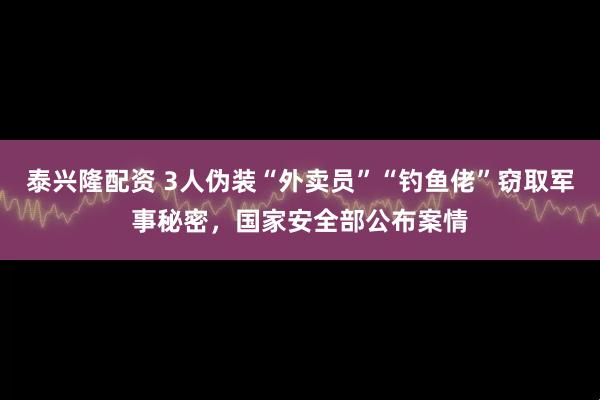 泰兴隆配资 3人伪装“外卖员”“钓鱼佬”窃取军事秘密，国家安全部公布案情