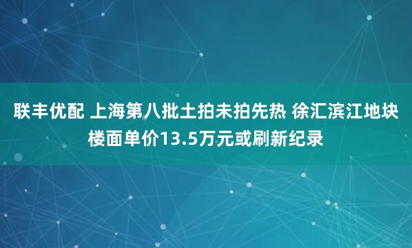 联丰优配 上海第八批土拍未拍先热 徐汇滨江地块楼面单价13.5万元或刷新纪录