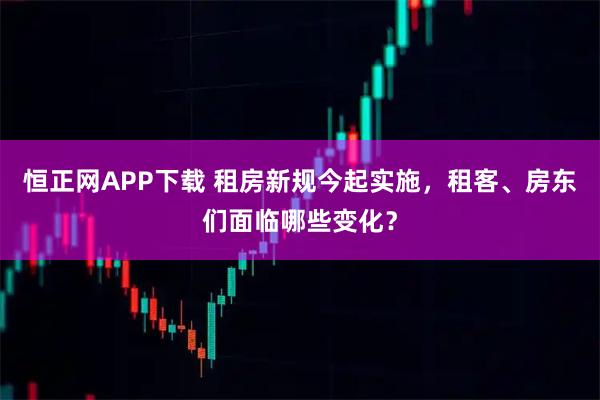恒正网APP下载 租房新规今起实施，租客、房东们面临哪些变化？