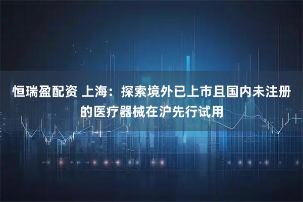 恒瑞盈配资 上海：探索境外已上市且国内未注册的医疗器械在沪先行试用