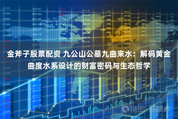 金斧子股票配资 九公山公墓九曲来水：解码黄金曲度水系设计的财富密码与生态哲学