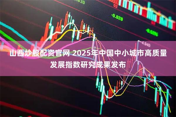 山西炒股配资官网 2025年中国中小城市高质量发展指数研究成果发布
