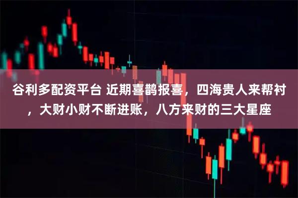 谷利多配资平台 近期喜鹊报喜，四海贵人来帮衬，大财小财不断进账，八方来财的三大星座