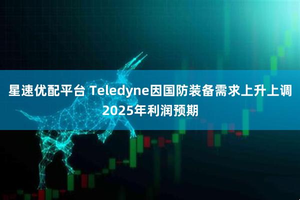 星速优配平台 Teledyne因国防装备需求上升上调2025年利润预期