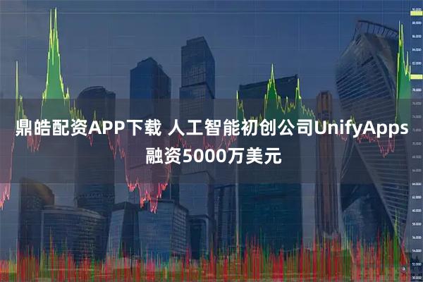 鼎皓配资APP下载 人工智能初创公司UnifyApps 融资5000万美元