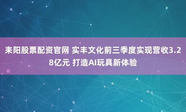 耒阳股票配资官网 实丰文化前三季度实现营收3.28亿元 打造AI玩具新体验