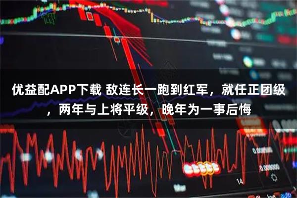 优益配APP下载 敌连长一跑到红军，就任正团级，两年与上将平级，晚年为一事后悔