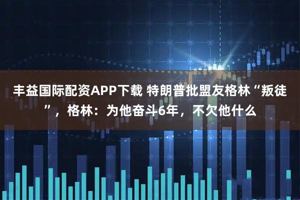 丰益国际配资APP下载 特朗普批盟友格林“叛徒”，格林：为他奋斗6年，不欠他什么