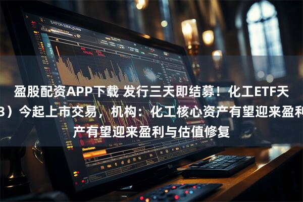 盈股配资APP下载 发行三天即结募！化工ETF天弘（159133）今起上市交易，机构：化工核心资产有望迎来盈利与估值修复