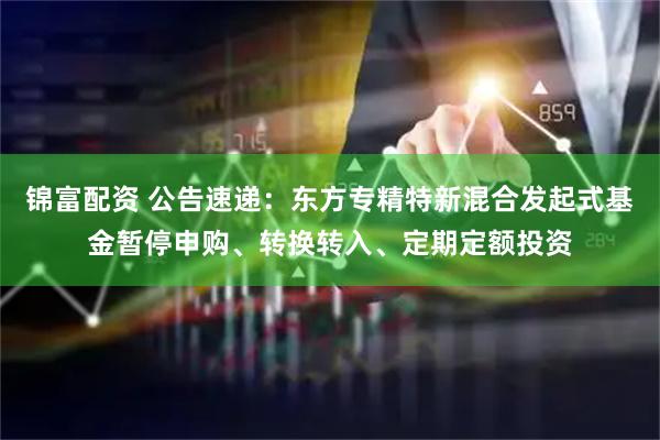 锦富配资 公告速递：东方专精特新混合发起式基金暂停申购、转换转入、定期定额投资