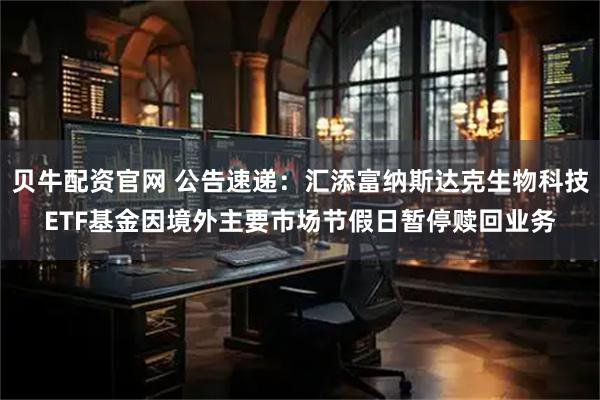 贝牛配资官网 公告速递：汇添富纳斯达克生物科技ETF基金因境外主要市场节假日暂停赎回业务