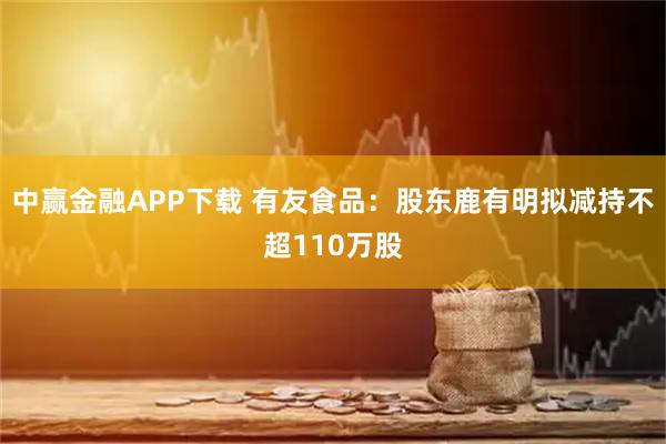 中赢金融APP下载 有友食品：股东鹿有明拟减持不超110万股