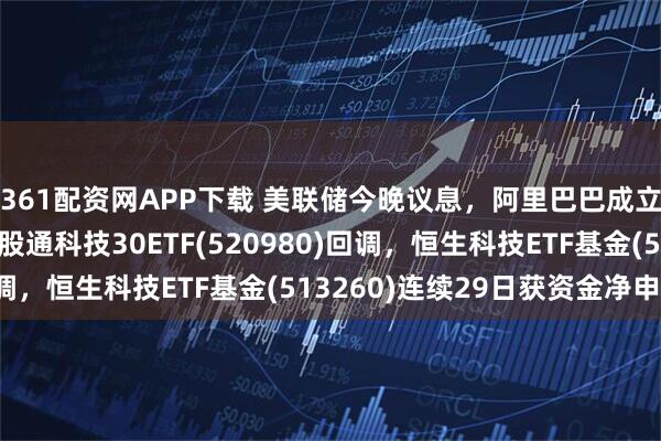 361配资网APP下载 美联储今晚议息，阿里巴巴成立千问C端事业群！港股通科技30ETF(520980)回调，恒生科技ETF基金(513260)连续29日获资金净申购！