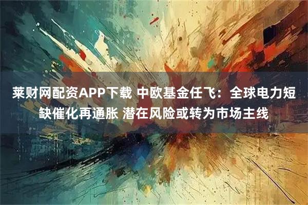 莱财网配资APP下载 中欧基金任飞：全球电力短缺催化再通胀 潜在风险或转为市场主线