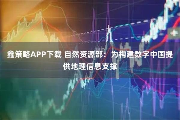 鑫策略APP下载 自然资源部：为构建数字中国提供地理信息支撑