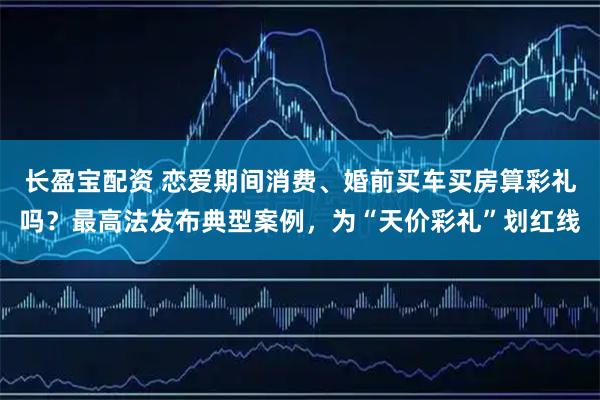 长盈宝配资 恋爱期间消费、婚前买车买房算彩礼吗？最高法发布典型案例，为“天价彩礼”划红线