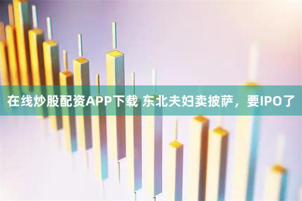 在线炒股配资APP下载 东北夫妇卖披萨，要IPO了