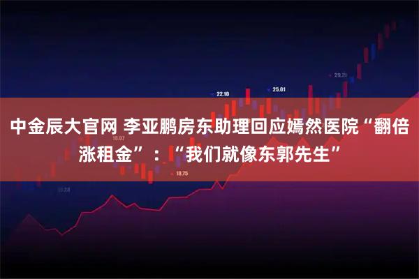 中金辰大官网 李亚鹏房东助理回应嫣然医院“翻倍涨租金” ：“我们就像东郭先生”
