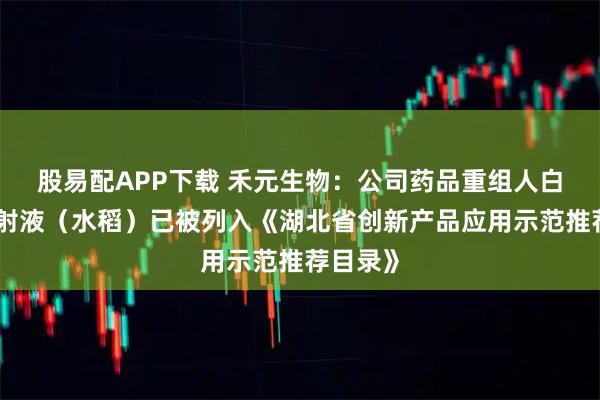 股易配APP下载 禾元生物：公司药品重组人白蛋白注射液（水稻）已被列入《湖北省创新产品应用示范推荐目录》