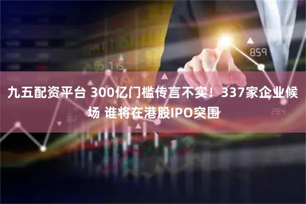 九五配资平台 300亿门槛传言不实！337家企业候场 谁将在港股IPO突围