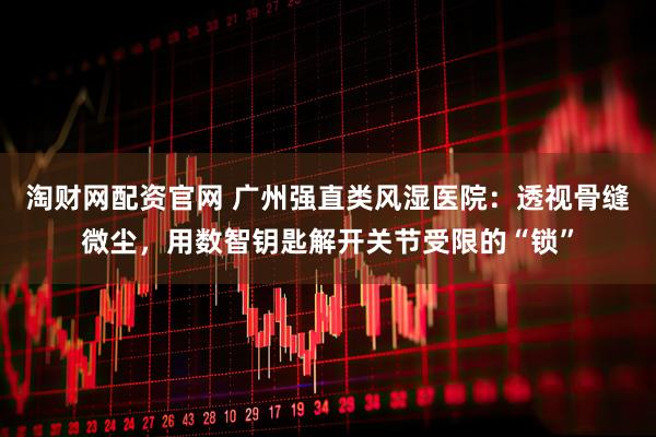 淘财网配资官网 广州强直类风湿医院：透视骨缝微尘，用数智钥匙解开关节受限的“锁”