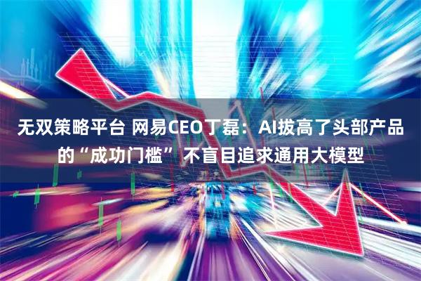 无双策略平台 网易CEO丁磊：AI拔高了头部产品的“成功门槛” 不盲目追求通用大模型