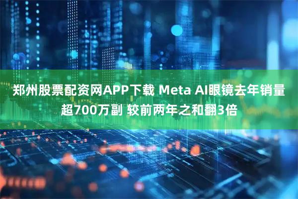 郑州股票配资网APP下载 Meta AI眼镜去年销量超700万副 较前两年之和翻3倍