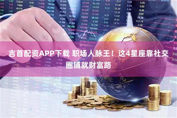 吉首配资APP下载 职场人脉王！这4星座靠社交圈铺就财富路