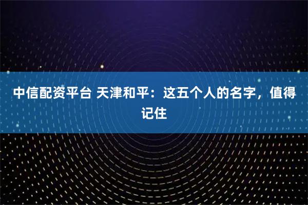 中信配资平台 天津和平：这五个人的名字，值得记住