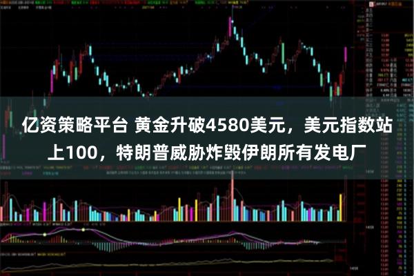 亿资策略平台 黄金升破4580美元，美元指数站上100，特朗普威胁炸毁伊朗所有发电厂